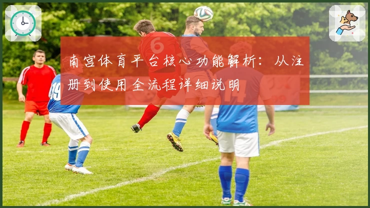 南宫体育平台核心功能解析：从注册到使用全流程详细说明