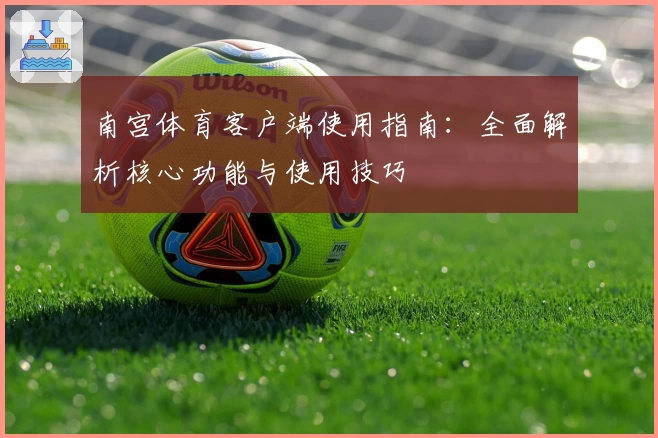 南宫体育客户端使用指南：全面解析核心功能与使用技巧
