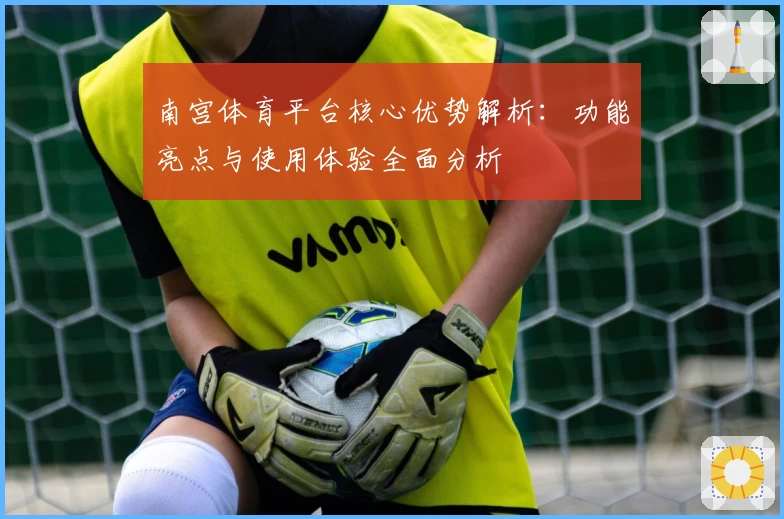 南宫体育平台核心优势解析：功能亮点与使用体验全面分析