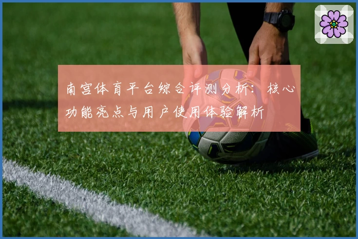 南宫体育平台综合评测分析：核心功能亮点与用户使用体验解析